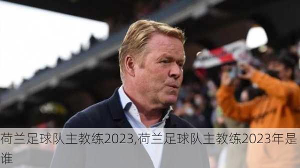 荷兰足球队主教练2023,荷兰足球队主教练2023年是谁