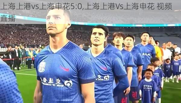 上海上港vs上海申花5:0,上海上港Vs上海申花 视频直播