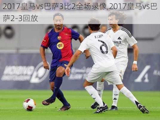 2017皇马vs巴萨3比2全场录像,2017皇马vs巴萨2-3回放